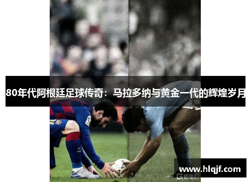 80年代阿根廷足球传奇：马拉多纳与黄金一代的辉煌岁月