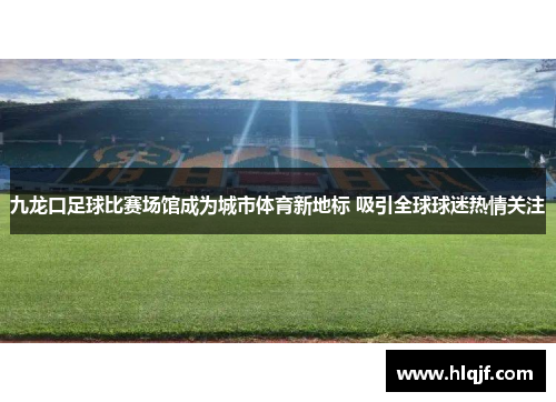 九龙口足球比赛场馆成为城市体育新地标 吸引全球球迷热情关注