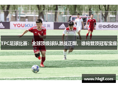 TPC足球比赛：全球顶级球队激战正酣，谁将登顶冠军宝座